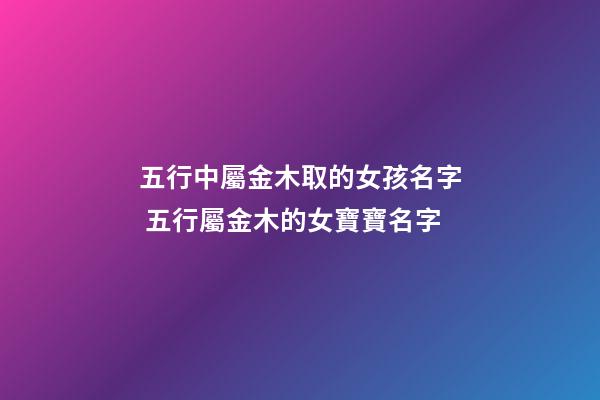 五行中屬金木取的女孩名字 五行屬金木的女寶寶名字-第1張-觀點-玄機派